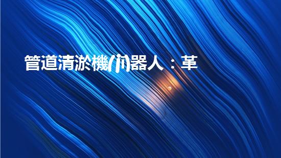 管道清淤機(jī)器人：革新之路，解放城市下水道！
